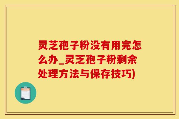 灵芝孢子粉没有用完怎么办_灵芝孢子粉剩余处理方法与保存技巧)