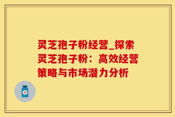 灵芝孢子粉经营_探索灵芝孢子粉：高效经营策略与市场潜力分析