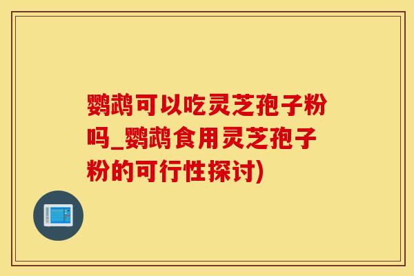 鹦鹉可以吃灵芝孢子粉吗_鹦鹉食用灵芝孢子粉的可行性探讨) 鹦鹉可以吃灵芝孢子粉吗_鹦鹉食用灵芝孢子粉的可行性探讨)