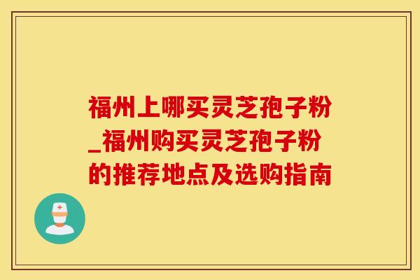 福州上哪买灵芝孢子粉_福州购买灵芝孢子粉的推荐地点及选购指南 福州上哪买灵芝孢子粉_福州购买灵芝孢子粉的推荐地点及选购指南