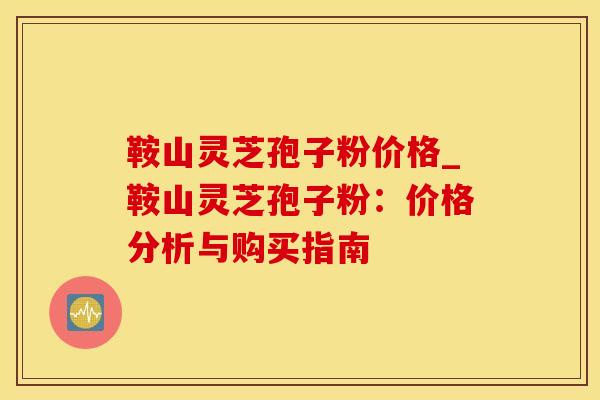 鞍山灵芝孢子粉价格_鞍山灵芝孢子粉：价格分析与购买指南
