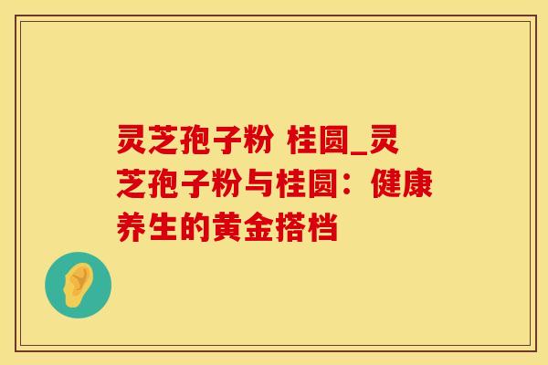 灵芝孢子粉 桂圆_灵芝孢子粉与桂圆：健康养生的黄金搭档