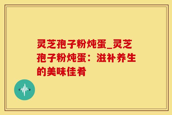 灵芝孢子粉炖蛋_灵芝孢子粉炖蛋：滋补养生的美味佳肴