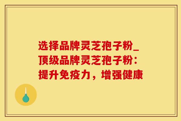 选择品牌灵芝孢子粉_顶级品牌灵芝孢子粉：提升免疫力，增强健康
