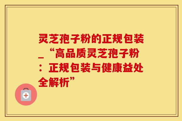 灵芝孢子粉的正规包装_“高品质灵芝孢子粉：正规包装与健康益处全解析”