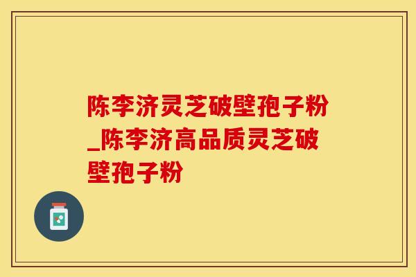 陈李济灵芝破壁孢子粉_陈李济高品质灵芝破壁孢子粉