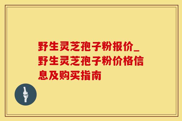 野生灵芝孢子粉报价_野生灵芝孢子粉价格信息及购买指南