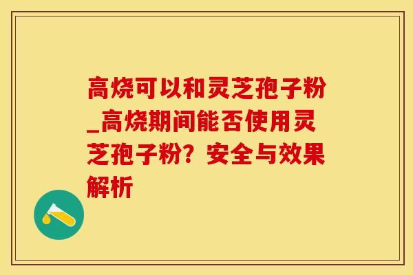 高烧可以和灵芝孢子粉_高烧期间能否使用灵芝孢子粉？安全与效果解析