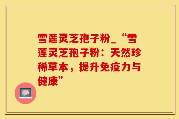 雪莲灵芝孢子粉_“雪莲灵芝孢子粉：天然珍稀草本，提升免疫力与健康”