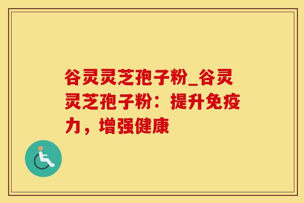谷灵灵芝孢子粉_谷灵灵芝孢子粉：提升免疫力，增强健康
