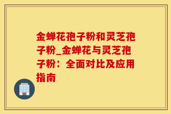 金蝉花孢子粉和灵芝孢子粉_金蝉花与灵芝孢子粉：全面对比及应用指南