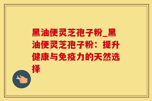 黑油便灵芝孢子粉_黑油便灵芝孢子粉：提升健康与免疫力的天然选择
