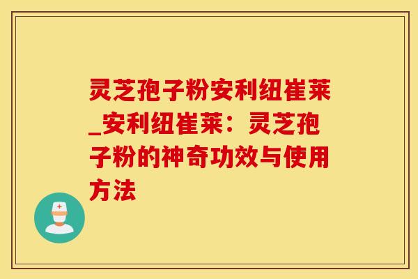 灵芝孢子粉安利纽崔莱_安利纽崔莱：灵芝孢子粉的神奇功效与使用方法