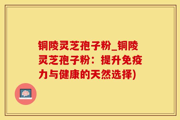 铜陵灵芝孢子粉_铜陵灵芝孢子粉：提升免疫力与健康的天然选择)