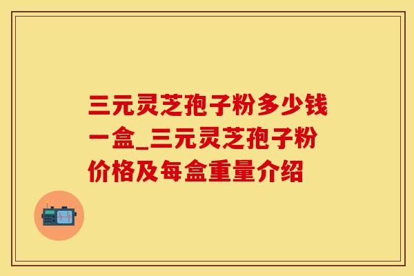 三元灵芝孢子粉多少钱一盒_三元灵芝孢子粉价格及每盒重量介绍