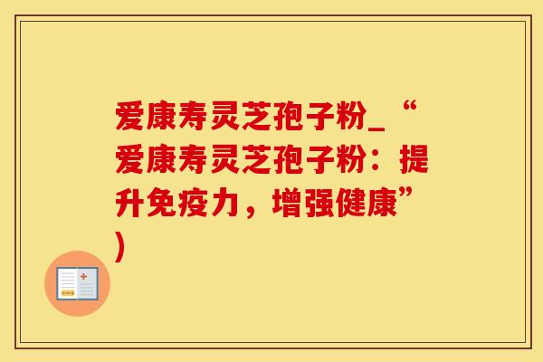 爱康寿灵芝孢子粉_“爱康寿灵芝孢子粉：提升免疫力，增强健康”)