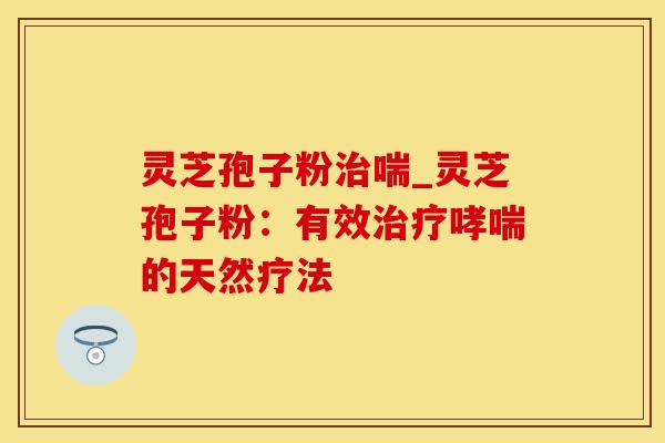 灵芝孢子粉治喘_灵芝孢子粉：有效治疗哮喘的天然疗法