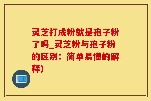 灵芝打成粉就是孢子粉了吗_灵芝粉与孢子粉的区别：简单易懂的解释)