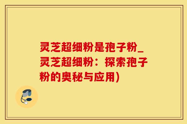 灵芝超细粉是孢子粉_灵芝超细粉：探索孢子粉的奥秘与应用)