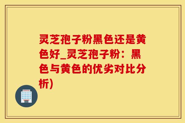 灵芝孢子粉黑色还是黄色好_灵芝孢子粉：黑色与黄色的优劣对比分析)