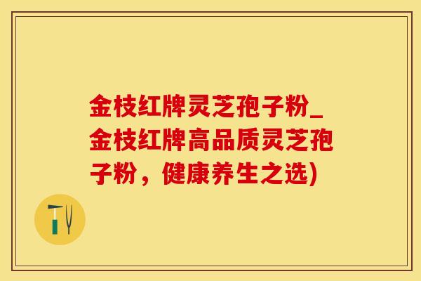金枝红牌灵芝孢子粉_金枝红牌高品质灵芝孢子粉，健康养生之选)