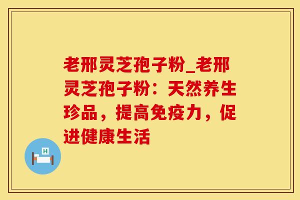 老邢灵芝孢子粉_老邢灵芝孢子粉：天然养生珍品，提高免疫力，促进健康生活