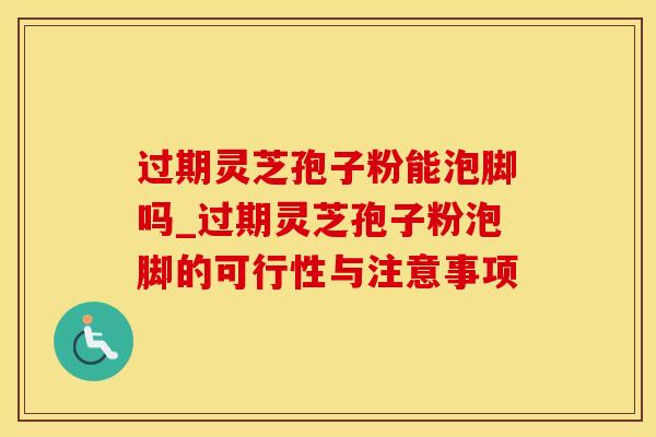 过期灵芝孢子粉能泡脚吗_过期灵芝孢子粉泡脚的可行性与注意事项