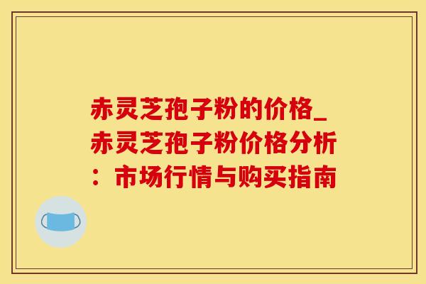 赤灵芝孢子粉的价格_赤灵芝孢子粉价格分析:市场行情与购买指南 赤灵芝孢子粉的价格_赤灵芝孢子粉价格分析:市场行情与购买指南