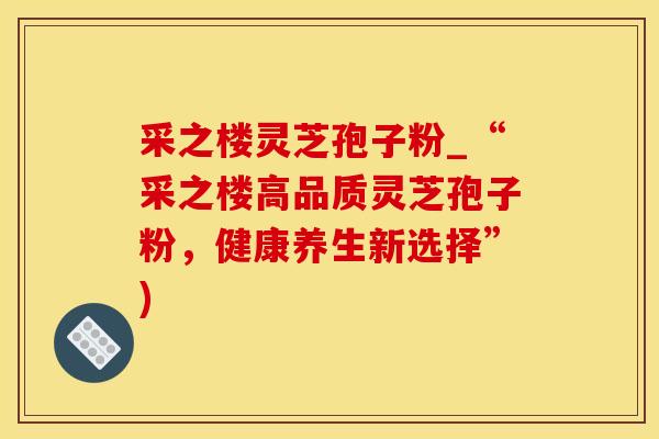 采之楼灵芝孢子粉_“采之楼高品质灵芝孢子粉，健康养生新选择”)