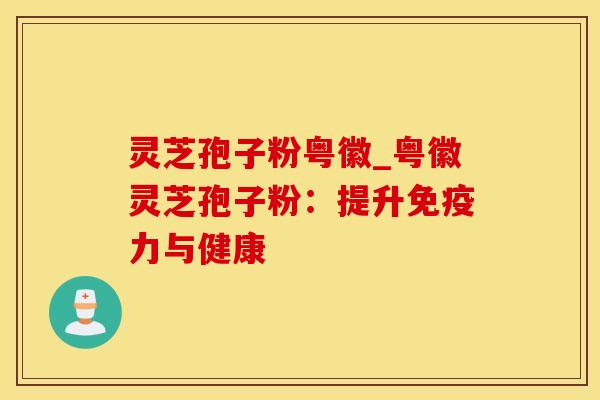 灵芝孢子粉粤徽_粤徽灵芝孢子粉:提升免疫力与健康 灵芝孢子粉粤徽_粤徽灵芝孢子粉:提升免疫力与健康