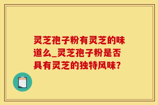 灵芝孢子粉有灵芝的味道么_灵芝孢子粉是否具有灵芝的独特风味？