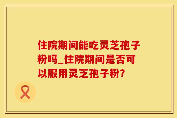 住院期间能吃灵芝孢子粉吗_住院期间是否可以服用灵芝孢子粉？