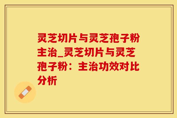 灵芝切片与灵芝孢子粉主_灵芝切片与灵芝孢子粉：主功效对比分析