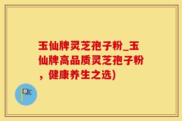 玉仙牌灵芝孢子粉_玉仙牌高品质灵芝孢子粉,健康养生之选) 玉仙牌灵芝孢子粉_玉仙牌高品质灵芝孢子粉,健康养生之选)