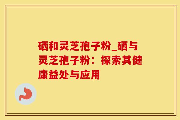 硒和灵芝孢子粉_硒与灵芝孢子粉：探索其健康益处与应用