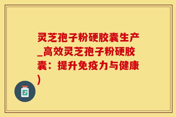 灵芝孢子粉硬胶囊生产_高效灵芝孢子粉硬胶囊：提升免疫力与健康)