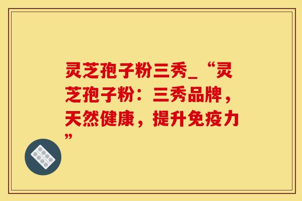 灵芝孢子粉三秀_“灵芝孢子粉:三秀品牌,天然健康,提升免疫力” 灵芝孢子粉三秀_“灵芝孢子粉:三秀品牌,天然健康,提升免疫力”
