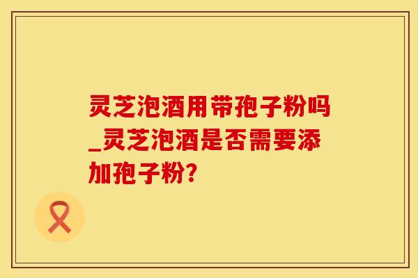 灵芝泡酒用带孢子粉吗_灵芝泡酒是否需要添加孢子粉？
