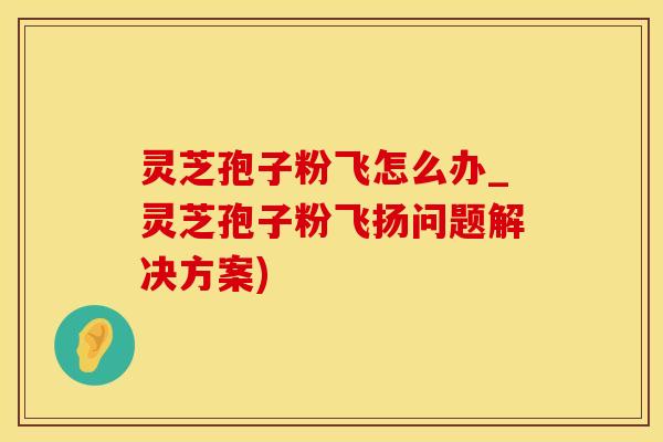 灵芝孢子粉飞怎么办_灵芝孢子粉飞扬问题解决方案)