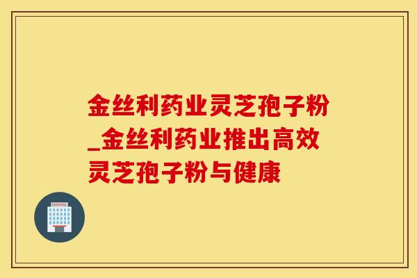 金丝利药业灵芝孢子粉_金丝利药业推出高效灵芝孢子粉与健康