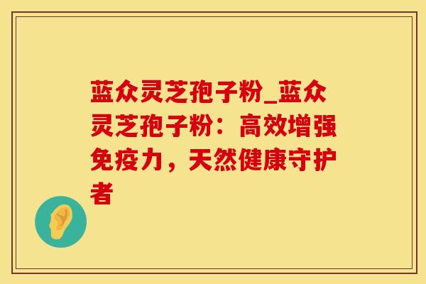 蓝众灵芝孢子粉_蓝众灵芝孢子粉：高效增强免疫力，天然健康守护者