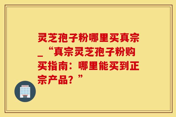 灵芝孢子粉哪里买真宗_“真宗灵芝孢子粉购买指南：哪里能买到正宗产品？”
