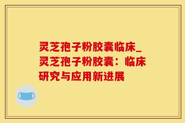 灵芝孢子粉胶囊临床_灵芝孢子粉胶囊：临床研究与应用新进展
