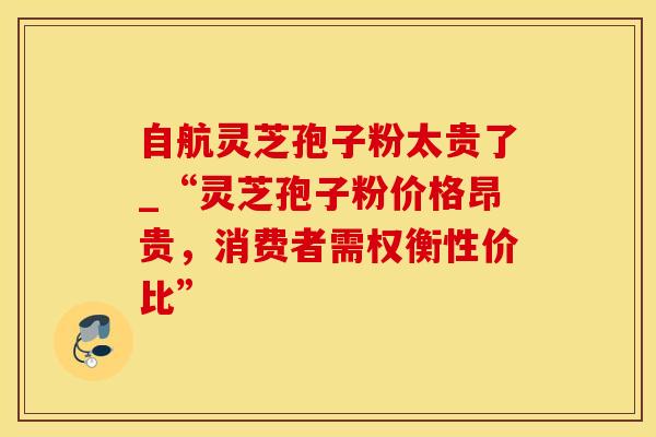 自航灵芝孢子粉太贵了_“灵芝孢子粉价格昂贵，消费者需权衡性价比”