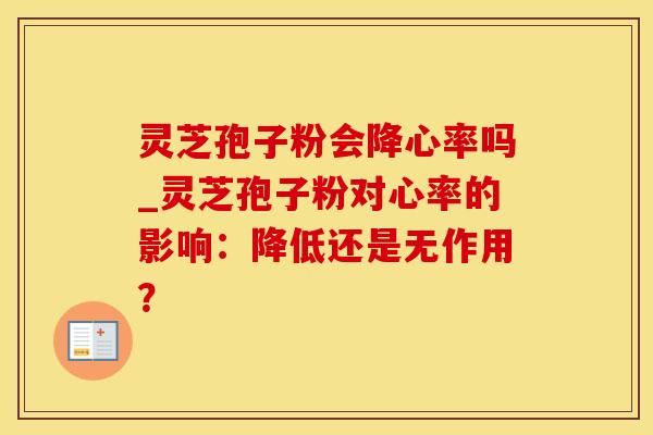 灵芝孢子粉会降心率吗_灵芝孢子粉对心率的影响：降低还是无作用？