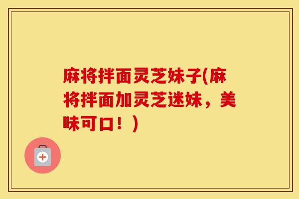 麻将拌面灵芝妹子(麻将拌面加灵芝迷妹，美味可口！)