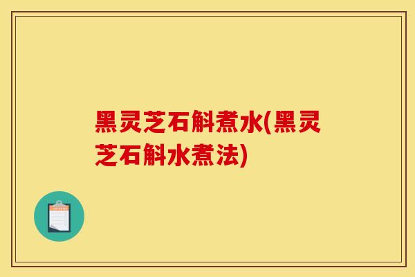 黑灵芝石斛煮水(黑灵芝石斛水煮法)