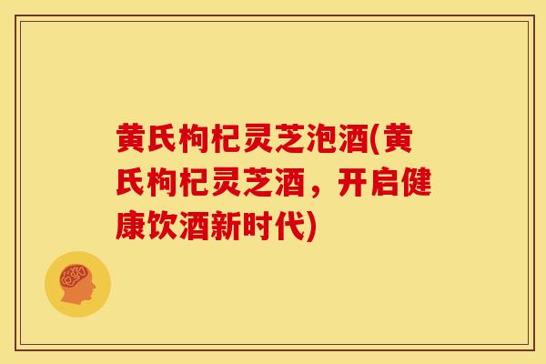 黄氏枸杞灵芝泡酒(黄氏枸杞灵芝酒，开启健康饮酒新时代)