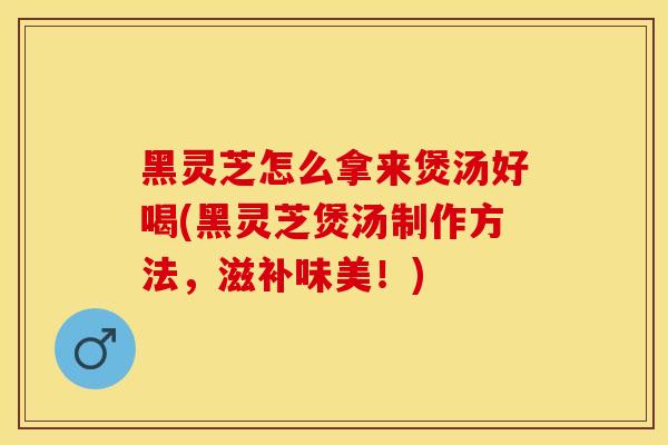 黑灵芝怎么拿来煲汤好喝(黑灵芝煲汤制作方法，滋补味美！)