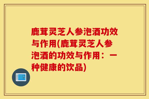 鹿茸灵芝人参泡酒功效与作用(鹿茸灵芝人参泡酒的功效与作用：一种健康的饮品)